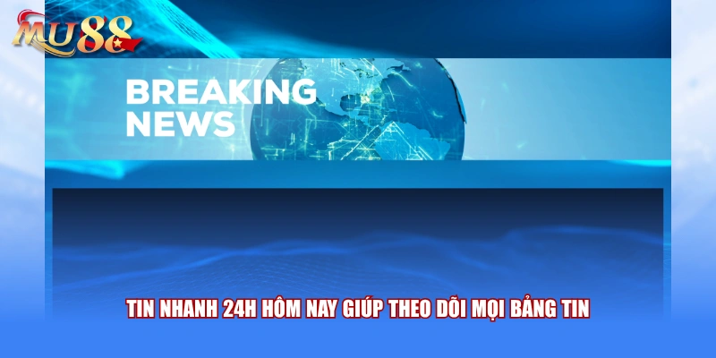 Tin nhanh 24h hôm nay giúp theo dõi mọi bảng tin