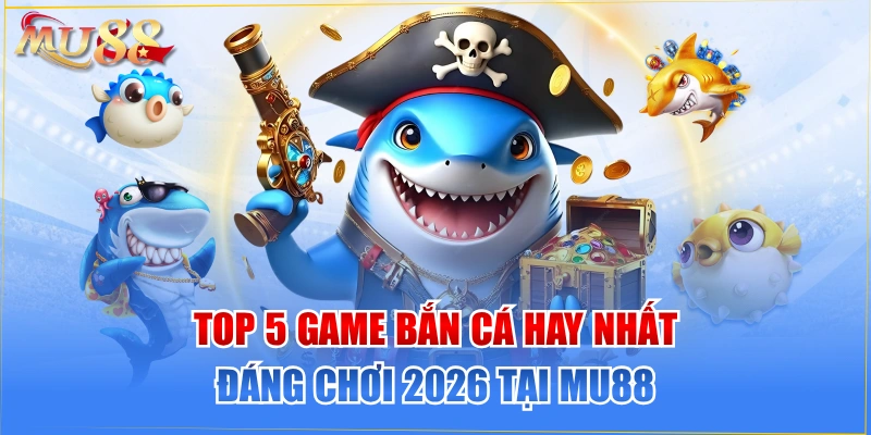 TOP 5 Game Bắn Cá Hay Nhất Đáng Chơi 2026 Tại MU88